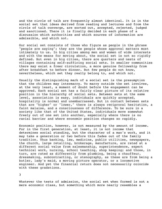 and the circle of talk are frequently almost identical. It is in the
social set that ideas derived from reading and lectures and from the
circle of talk converge, are sorted out, accepted, rejected, judged
and sanctioned. There it is finally decided in each phase of a
discussion which authorities and which sources of information are
admissible, and which not.
Our social set consists of those who figure as people in the phrase
"people are saying"; they are the people whose approval matters most
intimately to us. In big cities among men and women of wide interests
and with the means for moving about, the social set is not so rigidly
defined. But even in big cities, there are quarters and nests of
villages containing self-sufficing social sets. In smaller communities
there may exist a freer circulation, a more genuine fellowship from
after breakfast to before dinner. But few people do not know,
nevertheless, which set they really belong to, and which not.
Usually the distinguishing mark of a social set is the presumption
that the children may intermarry. To marry outside the set involves,
at the very least, a moment of doubt before the engagement can be
approved. Each social set has a fairly clear picture of its relative
position in the hierarchy of social sets. Between sets at the same
level, association is easy, individuals are quickly accepted,
hospitality is normal and unembarrassed. But in contact between sets
that are "higher" or "lower," there is always reciprocal hesitation, a
faint malaise, and a consciousness of difference. To be sure in a
society like that of the United States, individuals move somewhat
freely out of one set into another, especially where there is no
racial barrier and where economic position changes so rapidly.
Economic position, however, is not measured by the amount of income.
For in the first generation, at least, it is not income that
determines social standing, but the character of a man's work, and it
may take a generation or two before this fades out of the family
tradition. Thus banking, law, medicine, public utilities, newspapers,
the church, large retailing, brokerage, manufacture, are rated at a
different social value from salesmanship, superintendence, expert
technical work, nursing, school teaching, shop keeping; and those, in
turn, are rated as differently from plumbing, being a chauffeur,
dressmaking, subcontracting, or stenography, as these are from being a
butler, lady's maid, a moving picture operator, or a locomotive
engineer. And yet the financial return does not necessarily coincide
with these gradations.
3
Whatever the tests of admission, the social set when formed is not a
mere economic class, but something which more nearly resembles a

 