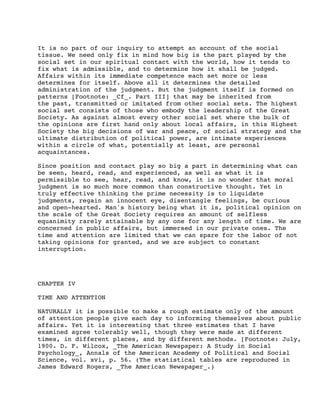 It is no part of our inquiry to attempt an account of the social
tissue. We need only fix in mind how big is the part played by the
social set in our spiritual contact with the world, how it tends to
fix what is admissible, and to determine how it shall be judged.
Affairs within its immediate competence each set more or less
determines for itself. Above all it determines the detailed
administration of the judgment. But the judgment itself is formed on
patterns [Footnote: _Cf_. Part III] that may be inherited from
the past, transmitted or imitated from other social sets. The highest
social set consists of those who embody the leadership of the Great
Society. As against almost every other social set where the bulk of
the opinions are first hand only about local affairs, in this Highest
Society the big decisions of war and peace, of social strategy and the
ultimate distribution of political power, are intimate experiences
within a circle of what, potentially at least, are personal
acquaintances.
Since position and contact play so big a part in determining what can
be seen, heard, read, and experienced, as well as what it is
permissible to see, hear, read, and know, it is no wonder that moral
judgment is so much more common than constructive thought. Yet in
truly effective thinking the prime necessity is to liquidate
judgments, regain an innocent eye, disentangle feelings, be curious
and open-hearted. Man's history being what it is, political opinion on
the scale of the Great Society requires an amount of selfless
equanimity rarely attainable by any one for any length of time. We are
concerned in public affairs, but immersed in our private ones. The
time and attention are limited that we can spare for the labor of not
taking opinions for granted, and we are subject to constant
interruption.

CHAPTER IV
TIME AND ATTENTION
NATURALLY it is possible to make a rough estimate only of the amount
of attention people give each day to informing themselves about public
affairs. Yet it is interesting that three estimates that I have
examined agree tolerably well, though they were made at different
times, in different places, and by different methods. [Footnote: July,
1900. D. F. Wilcox, _The American Newspaper: A Study in Social
Psychology_, Annals of the American Academy of Political and Social
Science, vol. xvi, p. 56. (The statistical tables are reproduced in
James Edward Rogers, _The American Newspaper_.)

 