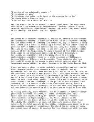 "A native of an unfriendly country."
"A foreigner at war."
"A foreigner who tries to do harm to the country he is in."
"An enemy from a foreign land."
"A person against a country." etc....
Yet the word alien is an unusually exact legal term, far more exact
than words like sovereignty, independence, national honor, rights,
defense, aggression, imperialism, capitalism, socialism, about which
we so readily take sides "for" or "against."
3
The power to dissociate superficial analogies, attend to differences
and appreciate variety is lucidity of mind. It is a relative faculty.
Yet the differences in lucidity are extensive, say as between a newly
born infant and a botanist examining a flower. To the infant there is
precious little difference between his own toes, his father's watch,
the lamp on the table, the moon in the sky, and a nice bright yellow
edition of Guy de Maupassant. To many a member of the Union League
Club there is no remarkable difference between a Democrat, a
Socialist, an anarchist, and a burglar, while to a highly
sophisticated anarchist there is a whole universe of difference
between Bakunin, Tolstoi, and Kropotkin. These examples show how
difficult it might be to secure a sound public opinion about de
Maupassant among babies, or about Democrats in the Union League Club.
A man who merely rides in other people's automobiles may not rise to
finer discrimination than between a Ford, a taxicab, and an
automobile. But let that same man own a car and drive it, let him, as
the psychoanalysts would say, project his libido upon automobiles, and
he will describe a difference in carburetors by looking at the rear
end of a car a city block away. That is why it is often such a relief
when the talk turns from "general topics" to a man's own hobby. It is
like turning from the landscape in the parlor to the ploughed field
outdoors. It is a return to the three dimensional world, after a
sojourn in the painter's portrayal of his own emotional response to
his own inattentive memory of what he imagines he ought to have seen.
We easily identify, says Ferenczi, two only partially similar things:
[Footnote: Internat. Zeitschr, f. Arztl. Psychoanalyse, 1913.
Translated and republished by Dr. Ernest Jones in S. Ferenczi,
_Contributions to Psychoanalysis_, Ch. VIII, _Stages in the
Development of the Sense of Reality_.] the child more easily than
the adult, the primitive or arrested mind more readily than the
mature. As it first appears in the child, consciousness seems to be an
unmanageable mixture of sensations. The child has no sense of time,
and almost none of space, it reaches for the chandelier with the same

 