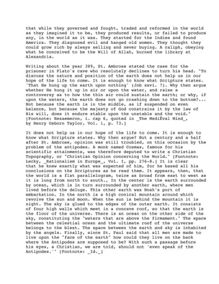 that while they governed and fought, traded and reformed in the world
as they imagined it to be, they produced results, or failed to produce
any, in the world as it was. They started for the Indies and found
America. They diagnosed evil and hanged old women. They thought they
could grow rich by always selling and never buying. A caliph, obeying
what he conceived to be the Will of Allah, burned the library at
Alexandria.
Writing about the year 389, St. Ambrose stated the case for the
prisoner in Plato's cave who resolutely declines to turn his head. "To
discuss the nature and position of the earth does not help us in our
hope of the life to come. It is enough to know what Scripture states.
'That He hung up the earth upon nothing' (Job xxvi. 7). Why then argue
whether He hung it up in air or upon the water, and raise a
controversy as to how the thin air could sustain the earth; or why, if
upon the waters, the earth does not go crashing down to the bottom?...
Not because the earth is in the middle, as if suspended on even
balance, but because the majesty of God constrains it by the law of
His will, does it endure stable upon the unstable and the void."
[Footnote: Hexaemeron, i. cap 6, quoted in _The MediÊval Mind_,
by Henry Osborn Taylor, Vol. i, p. 73.]
It does not help us in our hope of the life to come. It is enough to
know what Scripture states. Why then argue? But a century and a half
after St. Ambrose, opinion was still troubled, on this occasion by the
problem of the antipodes. A monk named Cosmas, famous for his
scientific attainments, was therefore deputed to write a Christian
Topography, or "Christian Opinion concerning the World." [Footnote:
Lecky, _Rationalism in Europe_, Vol. I, pp. 276-8.] It is clear
that he knew exactly what was expected of him, for he based all his
conclusions on the Scriptures as he read them. It appears, then, that
the world is a flat parallelogram, twice as broad from east to west as
it is long from north to south., In the center is the earth surrounded
by ocean, which is in turn surrounded by another earth, where men
lived before the deluge. This other earth was Noah's port of
embarkation. In the north is a high conical mountain around which
revolve the sun and moon. When the sun is behind the mountain it is
night. The sky is glued to the edges of the outer earth. It consists
of four high walls which meet in a concave roof, so that the earth is
the floor of the universe. There is an ocean on the other side of the
sky, constituting the "waters that are above the firmament." The space
between the celestial ocean and the ultimate roof of the universe
belongs to the blest. The space between the earth and sky is inhabited
by the angels. Finally, since St. Paul said that all men are made to
live upon the "face of the earth" how could they live on the back
where the Antipodes are supposed to be? With such a passage before
his eyes, a Christian, we are told, should not 'even speak of the
Antipodes.'" [Footnote: _Id._]

 