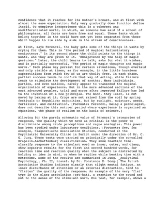 confidence that it reaches for its mother's breast, and at first with
almost the same expectation. Only very gradually does function define
itself. To complete inexperience this is a coherent and
undifferentiated world, in which, as someone has said of a school of
philosophers, all facts are born free and equal. Those facts which
belong together in the world have not yet been separated from those
which happen to lie side by side in the stream of consciousness.
At first, says Ferenczi, the baby gets some of the things it wants by
crying for them. This is "the period of magical hallucinatory
omnipotence." In its second phase the child points to the things it
wants, and they are given to it. "Omnipotence by the help of magic
gestures." Later, the child learns to talk, asks for what it wishes,
and is partially successful. "The period of magic thoughts and magic
words." Each phase may persist for certain situations, though overlaid
and only visible at times, as for example, in the little harmless
superstitions from which few of us are wholly free. In each phase,
partial success tends to confirm that way of acting, while failure
tends to stimulate the development of another. Many individuals,
parties, and even nations, rarely appear to transcend the magical
organization of experience. But in the more advanced sections of the
most advanced peoples, trial and error after repeated failure has led
to the invention of a new principle. The moon, they learn, is not
moved by baying at it. Crops are not raised from the soil by spring
festivals or Republican majorities, but by sunlight, moisture, seeds,
fertilizer, and cultivation. [Footnote: Ferenczi, being a pathologist,
does not describe this maturer period where experience is organized as
equations, the phase of realism on the basis of science.]
Allowing for the purely schematic value of Ferenczi's categories of
response, the quality which we note as critical is the power to
discriminate among crude perceptions and vague analogies. This power
has been studied under laboratory conditions. [Footnote: See, for
example, Diagnostische Assoziation Studien, conducted at the
Psychiatric University Clinic in Zurich under the direction of Dr. C.
G. Jung. These tests were carried on principally under the so-called
Krapelin-Aschaffenburg classification. They show reaction time,
classify response to the stimulant word as inner, outer, and clang,
show separate results for the first and second hundred words, for
reaction time and reaction quality when the subject is distracted by
holding an idea in mind, or when he replies while beating time with a
metronome. Some of the results are summarized in Jung, _Analytical
Psychology_, Ch. II, transl. by Dr. Constance E. Long.] The Zurich
Association Studies indicate clearly that slight mental fatigue, an
inner disturbance of attention or an external distraction, tend to
"flatten" the quality of the response. An example of the very "flat"
type is the clang association (cat-hat), a reaction to the sound and
not to the sense of the stimulant word. One test, for example, shows a

 
