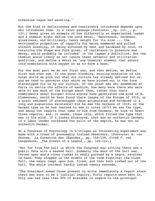 otherwise vague and wavering."
But the kind of definiteness and consistency introduced depends upon
who introduces them. In a later passage [Footnote: _op. cit._, p.
133.] Dewey gives an example of how differently an experienced layman
and a chemist might define the word metal. "Smoothness, hardness,
glossiness, and brilliancy, heavy weight for its size ... the
serviceable properties of capacity for being hammered and pulled
without breaking, of being softened by heat and hardened by cold, of
retaining the shape and form given, of resistance to pressure and
decay, would probably be included" in the layman's definition. But the
chemist would likely as not ignore these esthetic and utilitarian
qualities, and define a metal as "any chemical element that enters
into combination with oxygen so as to form a base."
For the most part we do not first see, and then define, we define
first and then see. In the great blooming, buzzing confusion of the
outer world we pick out what our culture has already defined for us,
and we tend to perceive that which we have picked out in the form
stereotyped for us by our culture. Of the great men who assembled at
Paris to settle the affairs of mankind, how many were there who were
able to see much of the Europe about them, rather than their
commitments about Europe? Could anyone have penetrated the mind of M.
Clemenceau, would he have found there images of the Europe of 1919, or
a great sediment of stereotyped ideas accumulated and hardened in a
long and pugnacious existence? Did he see the Germans of 1919, or the
German type as he had learned to see it since 1871? He saw the type,
and among the reports that came to him from Germany, he took to heart
those reports, and, it seems, those only, which fitted the type that
was in his mind. If a junker blustered, that was an authentic German;
if a labor leader confessed the guilt of the empire, he was not an
authentic German.
At a Congress of Psychology in Gˆttingen an interesting experiment was
made with a crowd of presumably trained observers. [Footnote: A. von
Gennep, _La formation des lÈgendes_, pp. 158-159. Cited F. van
Langenhove, _The Growth of a Legend_, pp. 120-122.]
"Not far from the hall in which the Congress was sitting there was a
public fete with a masked ball. Suddenly the door of the hall was
thrown open and a clown rushed in madly pursued by a negro, revolver
in hand. They stopped in the middle of the room fighting; the clown
fell, the negro leapt upon him, fired, and then both rushed out of the
hall. The whole incident hardly lasted twenty seconds.
"The President asked those present to write immediately a report since
there was sure to be a judicial inquiry. Forty reports were sent in.
Only one had less than 20% of mistakes in regard to the principal

 