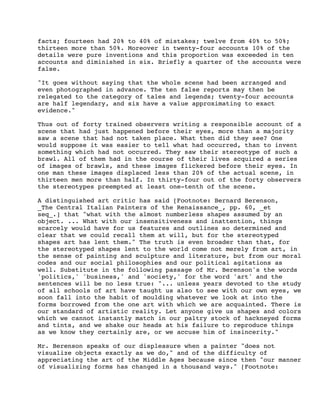 facts; fourteen had 20% to 40% of mistakes; twelve from 40% to 50%;
thirteen more than 50%. Moreover in twenty-four accounts 10% of the
details were pure inventions and this proportion was exceeded in ten
accounts and diminished in six. Briefly a quarter of the accounts were
false.
"It goes without saying that the whole scene had been arranged and
even photographed in advance. The ten false reports may then be
relegated to the category of tales and legends; twenty-four accounts
are half legendary, and six have a value approximating to exact
evidence."
Thus out of forty trained observers writing a responsible account of a
scene that had just happened before their eyes, more than a majority
saw a scene that had not taken place. What then did they see? One
would suppose it was easier to tell what had occurred, than to invent
something which had not occurred. They saw their stereotype of such a
brawl. All of them had in the course of their lives acquired a series
of images of brawls, and these images flickered before their eyes. In
one man these images displaced less than 20% of the actual scene, in
thirteen men more than half. In thirty-four out of the forty observers
the stereotypes preempted at least one-tenth of the scene.
A distinguished art critic has said [Footnote: Bernard Berenson,
_The Central Italian Painters of the Renaissance_, pp. 60, _et
seq_.] that "what with the almost numberless shapes assumed by an
object. ... What with our insensitiveness and inattention, things
scarcely would have for us features and outlines so determined and
clear that we could recall them at will, but for the stereotyped
shapes art has lent them." The truth is even broader than that, for
the stereotyped shapes lent to the world come not merely from art, in
the sense of painting and sculpture and literature, but from our moral
codes and our social philosophies and our political agitations as
well. Substitute in the following passage of Mr. Berenson's the words
'politics,' 'business,' and 'society,' for the word 'art' and the
sentences will be no less true: "... unless years devoted to the study
of all schools of art have taught us also to see with our own eyes, we
soon fall into the habit of moulding whatever we look at into the
forms borrowed from the one art with which we are acquainted. There is
our standard of artistic reality. Let anyone give us shapes and colors
which we cannot instantly match in our paltry stock of hackneyed forms
and tints, and we shake our heads at his failure to reproduce things
as we know they certainly are, or we accuse him of insincerity."
Mr. Berenson speaks of our displeasure when a painter "does not
visualize objects exactly as we do," and of the difficulty of
appreciating the art of the Middle Ages because since then "our manner
of visualizing forms has changed in a thousand ways." [Footnote:

 