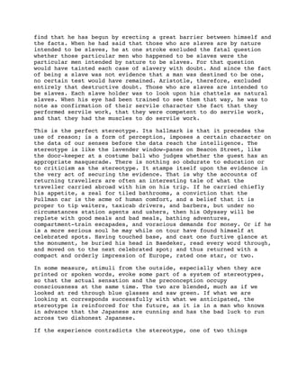 find that he has begun by erecting a great barrier between himself and
the facts. When he had said that those who are slaves are by nature
intended to be slaves, he at one stroke excluded the fatal question
whether those particular men who happened to be slaves were the
particular men intended by nature to be slaves. For that question
would have tainted each case of slavery with doubt. And since the fact
of being a slave was not evidence that a man was destined to be one,
no certain test would have remained. Aristotle, therefore, excluded
entirely that destructive doubt. Those who are slaves are intended to
be slaves. Each slave holder was to look upon his chattels as natural
slaves. When his eye had been trained to see them that way, he was to
note as confirmation of their servile character the fact that they
performed servile work, that they were competent to do servile work,
and that they had the muscles to do servile work.
This is the perfect stereotype. Its hallmark is that it precedes the
use of reason; is a form of perception, imposes a certain character on
the data of our senses before the data reach the intelligence. The
stereotype is like the lavender window-panes on Beacon Street, like
the door-keeper at a costume ball who judges whether the guest has an
appropriate masquerade. There is nothing so obdurate to education or
to criticism as the stereotype. It stamps itself upon the evidence in
the very act of securing the evidence. That is why the accounts of
returning travellers are often an interesting tale of what the
traveller carried abroad with him on his trip. If he carried chiefly
his appetite, a zeal for tiled bathrooms, a conviction that the
Pullman car is the acme of human comfort, and a belief that it is
proper to tip waiters, taxicab drivers, and barbers, but under no
circumstances station agents and ushers, then his Odyssey will be
replete with good meals and bad meals, bathing adventures,
compartment-train escapades, and voracious demands for money. Or if he
is a more serious soul he may while on tour have found himself at
celebrated spots. Having touched base, and cast one furtive glance at
the monument, he buried his head in Baedeker, read every word through,
and moved on to the next celebrated spot; and thus returned with a
compact and orderly impression of Europe, rated one star, or two.
In some measure, stimuli from the outside, especially when they are
printed or spoken words, evoke some part of a system of stereotypes,
so that the actual sensation and the preconception occupy
consciousness at the same time. The two are blended, much as if we
looked at red through blue glasses and saw green. If what we are
looking at corresponds successfully with what we anticipated, the
stereotype is reinforced for the future, as it is in a man who knows
in advance that the Japanese are cunning and has the bad luck to run
across two dishonest Japanese.
If the experience contradicts the stereotype, one of two things

 