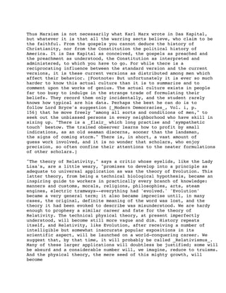 Thus Marxism is not necessarily what Karl Marx wrote in Das Kapital,
but whatever it is that all the warring sects believe, who claim to be
the faithful. From the gospels you cannot deduce the history of
Christianity, nor from the Constitution the political history of
America. It is Das Kapital as conceived, the gospels as preached and
the preachment as understood, the Constitution as interpreted and
administered, to which you have to go. For while there is a
reciprocating influence between the standard version and the current
versions, it is these current versions as distributed among men which
affect their behavior. [Footnote: But unfortunately it is ever so much
harder to know this actual culture than it is to summarize and to
comment upon the works of genius. The actual culture exists in people
far too busy to indulge in the strange trade of formulating their
beliefs. They record them only incidentally, and the student rarely
knows how typical are his data. Perhaps the best he can do is to
follow Lord Bryce's suggestion [_Modern Democracies_, Vol. i, p.
156] that he move freely "among all sorts and conditions of men," to
seek out the unbiassed persons in every neighborhood who have skill in
sizing up. "There is a _flair_ which long practise and 'sympathetic
touch' bestow. The trained observer learns how to profit by small
indications, as an old seaman discerns, sooner than the landsman,
the signs of coming storm." There is, in short, a vast amount of
guess work involved, and it is no wonder that scholars, who enjoy
precision, so often confine their attentions to the neater formulations
of other scholars.]
"The theory of Relativity," says a critic whose eyelids, like the Lady
Lisa's, are a little weary, "promises to develop into a principle as
adequate to universal application as was the theory of Evolution. This
latter theory, from being a technical biological hypothesis, became an
inspiring guide to workers in practically every branch of knowledge:
manners and customs, morals, religions, philosophies, arts, steam
engines, electric tramways--everything had 'evolved.' 'Evolution'
became a very general term; it also became imprecise until, in many
cases, the original, definite meaning of the word was lost, and the
theory it had been evoked to describe was misunderstood. We are hardy
enough to prophesy a similar career and fate for the theory of
Relativity. The technical physical theory, at present imperfectly
understood, will become still more vague and dim. History repeats
itself, and Relativity, like Evolution, after receiving a number of
intelligible but somewhat inaccurate popular expositions in its
scientific aspect, will be launched on a world-conquering career. We
suggest that, by that time, it will probably be called _Relativismus_.
Many of these larger applications will doubtless be justified; some will
be absurd and a considerable number will, we imagine, reduce to truisms.
And the physical theory, the mere seed of this mighty growth, will
become

 