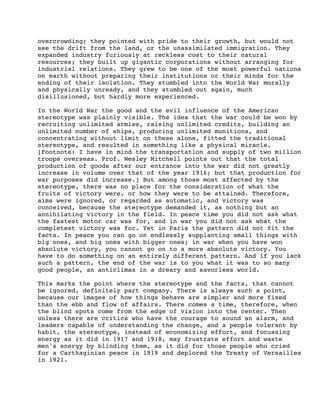 overcrowding; they pointed with pride to their growth, but would not
see the drift from the land, or the unassimilated immigration. They
expanded industry furiously at reckless cost to their natural
resources; they built up gigantic corporations without arranging for
industrial relations. They grew to be one of the most powerful nations
on earth without preparing their institutions or their minds for the
ending of their isolation. They stumbled into the World War morally
and physically unready, and they stumbled out again, much
disillusioned, but hardly more experienced.
In the World War the good and the evil influence of the American
stereotype was plainly visible. The idea that the war could be won by
recruiting unlimited armies, raising unlimited credits, building an
unlimited number of ships, producing unlimited munitions, and
concentrating without limit on these alone, fitted the traditional
stereotype, and resulted in something like a physical miracle.
[Footnote: I have in mind the transportation and supply of two million
troops overseas. Prof. Wesley Mitchell points out that the total
production of goods after our entrance into the war did not greatly
increase in volume over that of the year 1916; but that production for
war purposes did increase.] But among those most affected by the
stereotype, there was no place for the consideration of what the
fruits of victory were, or how they were to be attained. Therefore,
aims were ignored, or regarded as automatic, and victory was
conceived, because the stereotype demanded it, as nothing but an
annihilating victory in the field. In peace time you did not ask what
the fastest motor car was for, and in war you did not ask what the
completest victory was for. Yet in Paris the pattern did not fit the
facts. In peace you can go on endlessly supplanting small things with
big ones, and big ones with bigger ones; in war when you have won
absolute victory, you cannot go on to a more absolute victory. You
have to do something on an entirely different pattern. And if you lack
such a pattern, the end of the war is to you what it was to so many
good people, an anticlimax in a dreary and savorless world.
This marks the point where the stereotype and the facts, that cannot
be ignored, definitely part company. There is always such a point,
because our images of how things behave are simpler and more fixed
than the ebb and flow of affairs. There comes a time, therefore, when
the blind spots come from the edge of vision into the center. Then
unless there are critics who have the courage to sound an alarm, and
leaders capable of understanding the change, and a people tolerant by
habit, the stereotype, instead of economizing effort, and focussing
energy as it did in 1917 and 1918, may frustrate effort and waste
men's energy by blinding them, as it did for those people who cried
for a Carthaginian peace in 1919 and deplored the Treaty of Versailles
in 1921.

 