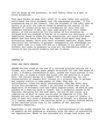 will be known by the governors. In each theory there is a spot of
blind automatism.
That spot covers up some fact, which if it were taken into account,
would check the vital movement that the stereotype provokes. If the
progressive had to ask himself, like the Chinaman in the joke, what he
wanted to do with the time he saved by breaking the record, if the
advocate of laissez-faire had to contemplate not only free and
exuberant energies of men, but what some people call their human
nature, if the collectivist let the center of his attention be
occupied with the problem of how he is to secure his officials, if the
imperialist dared to doubt his own inspiration, you would find more
Hamlet and less Henry the Fifth. For these blind spots keep away
distracting images, which with their attendant emotions, might cause
hesitation and infirmity of purpose. Consequently the stereotype not
only saves time in a busy life and is a defense of our position in
society, but tends to preserve us from all the bewildering effect of
trying to see the world steadily and see it whole.

CHAPTER IX
CODES AND THEIR ENEMIES
ANYONE who has stood at the end of a railroad platform waiting for a
friend, will recall what queer people he mistook for him. The shape of
a hat, a slightly characteristic gait, evoked the vivid picture in his
mind's eye. In sleep a tinkle may sound like the pealing of a great
bell; the distant stroke of a hammer like a thunderclap. For our
constellations of imagery will vibrate to a stimulus that is perhaps
but vaguely similar to some aspect of them. They may, in
hallucination, flood the whole consciousness. They may enter very
little into perception, though I am inclined to think that such an
experience is extremely rare and highly sophisticated, as when we gaze
blankly at a familiar word or object, and it gradually ceases to be
familiar. Certainly for the most part, the way we see things is a
combination of what is there and of what we expected to find. The
heavens are not the same to an astronomer as to a pair of lovers; a
page of Kant will start a different train of thought in a Kantian and
in a radical empiricist; the Tahitian belle is a better looking person
to her Tahitian suitor than to the readers of the _National
Geographic Magazine_.
Expertness in any subject is, in fact, a multiplication of the number
of aspects we are prepared to discover, plus the habit of discounting
our expectations. Where to the ignoramus all things look alike, and

 