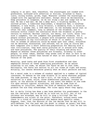 judging it as well. And, therefore, the stereotypes are loaded with
preference, suffused with affection or dislike, attached to fears,
lusts, strong wishes, pride, hope. Whatever invokes the stereotype is
judged with the appropriate sentiment. Except where we deliberately
keep prejudice in suspense, we do not study a man and judge him to be
bad. We see a bad man. We see a dewy morn, a blushing maiden, a
sainted priest, a humorless Englishman, a dangerous Red, a carefree
bohemian, a lazy Hindu, a wily Oriental, a dreaming Slav, a volatile
Irishman, a greedy Jew, a 100% American. In the workaday world that is
often the real judgment, long in advance of the evidence, and it
contains within itself the conclusion which the evidence is pretty
certain to confirm. Neither justice, nor mercy, nor truth, enter into
such a judgment, for the judgment has preceded the evidence. Yet a
people without prejudices, a people with altogether neutral vision, is
so unthinkable in any civilization of which it is useful to think,
that no scheme of education could be based upon that ideal. Prejudice
can be detected, discounted, and refined, but so long as finite men
must compress into a short schooling preparation for dealing with a
vast civilization, they must carry pictures of it around with them,
and have prejudices. The quality of their thinking and doing will
depend on whether those prejudices are friendly, friendly to other
people, to other ideas, whether they evoke love of what is felt to be
positively good, rather than hatred of what is not contained in their
version of the good.
Morality, good taste and good form first standardize and then
emphasize certain of these underlying prejudices. As we adjust
ourselves to our code, we adjust the facts we see to that code.
Rationally, the facts are neutral to all our views of right and wrong.
Actually, our canons determine greatly what we shall perceive and how.
For a moral code is a scheme of conduct applied to a number of typical
instances. To behave as the code directs is to serve whatever purpose
the code pursues. It may be God's will, or the king's, individual
salvation in a good, solid, three dimensional paradise, success on
earth, or the service of mankind. In any event the makers of the code
fix upon certain typical situations, and then by some form of
reasoning or intuition, deduce the kind of behavior which would
produce the aim they acknowledge. The rules apply where they apply.
But in daily living how does a man know whether his predicament is the
one the law-giver had in mind? He is told not to kill. But if his
children are attacked, may he kill to stop a killing? The Ten
Commandments are silent on the point. Therefore, around every code
there is a cloud of interpreters who deduce more specific cases.
Suppose, then, that the doctors of the law decide that he may kill in
self-defense. For the next man the doubt is almost as great; how does
he know that he is defining self-defense correctly, or that he has not

 