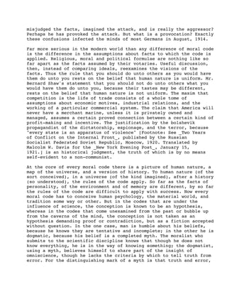misjudged the facts, imagined the attack, and is really the aggressor?
Perhaps he has provoked the attack. But what is a provocation? Exactly
these confusions infected the minds of most Germans in August, 1914.
Far more serious in the modern world than any difference of moral code
is the difference in the assumptions about facts to which the code is
applied. Religious, moral and political formulae are nothing like so
far apart as the facts assumed by their votaries. Useful discussion,
then, instead of comparing ideals, reexamines the visions of the
facts. Thus the rule that you should do unto others as you would have
them do unto you rests on the belief that human nature is uniform. Mr.
Bernard Shaw's statement that you should not do unto others what you
would have them do unto you, because their tastes may be different,
rests on the belief that human nature is not uniform. The maxim that
competition is the life of trade consists of a whole tome of
assumptions about economic motives, industrial relations, and the
working of a particular commercial system. The claim that America will
never have a merchant marine, unless it is privately owned and
managed, assumes a certain proved connection between a certain kind of
profit-making and incentive. The justification by the bolshevik
propagandist of the dictatorship, espionage, and the terror, because
"every state is an apparatus of violence" [Footnote: See _Two Years
of Conflict on the Internal Front_, published by the Russian
Socialist Federated Soviet Republic, Moscow, 1920. Translated by
Malcolm W. Davis for the _New York Evening Post_, January 15,
1921.] is an historical judgment, the truth of which is by no means
self-evident to a non-communist.
At the core of every moral code there is a picture of human nature, a
map of the universe, and a version of history. To human nature (of the
sort conceived), in a universe (of the kind imagined), after a history
(so understood), the rules of the code apply. So far as the facts of
personality, of the environment and of memory are different, by so far
the rules of the code are difficult to apply with success. Now every
moral code has to conceive human psychology, the material world, and
tradition some way or other. But in the codes that are under the
influence of science, the conception is known to be an hypothesis,
whereas in the codes that come unexamined from the past or bubble up
from the caverns of the mind, the conception is not taken as an
hypothesis demanding proof or contradiction, but as a fiction accepted
without question. In the one case, man is humble about his beliefs,
because he knows they are tentative and incomplete; in the other he is
dogmatic, because his belief is a completed myth. The moralist who
submits to the scientific discipline knows that though he does not
know everything, he is in the way of knowing something; the dogmatist,
using a myth, believes himself to share part of the insight of
omniscience, though he lacks the criteria by which to tell truth from
error. For the distinguishing mark of a myth is that truth and error,

 