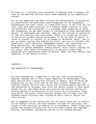 of thing is, I believe, less prevalent in America than in Europe, yet
rare is the American official about whom somebody is not repeating a
scandal.
Out of the opposition we make villains and conspiracies. If prices go
up unmercifully the profiteers have conspired; if the newspapers
misrepresent the news, there is a capitalist plot; if the rich are too
rich, they have been stealing; if a closely fought election is lost,
the electorate was corrupted; if a statesman does something of which
you disapprove, he has been bought or influenced by some discreditable
person. If workingmen are restless, they are the victims of agitators;
if they are restless over wide areas, there is a conspiracy on foot.
If you do not produce enough aeroplanes, it is the work of spies; if
there is trouble in Ireland, it is German or Bolshevik "gold." And if
you go stark, staring mad looking for plots, you see all strikes, the
Plumb plan, Irish rebellion, Mohammedan unrest, the restoration of
King Constantine, the League of Nations, Mexican disorder, the
movement to reduce armaments, Sunday movies, short skirts, evasion of
the liquor laws, Negro self-assertion, as sub-plots under some
grandiose plot engineered either by Moscow, Rome, the Free Masons, the
Japanese, or the Elders of Zion.

CHAPTER X
THE DETECTION OF STEREOTYPES
1
Skilled diplomatists, compelled to talk out loud to the warring
peoples, learned how to use a large repertory of stereotypes. They
were dealing with a precarious alliance of powers, each of which was
maintaining its war unity only by the most careful leadership. The
ordinary soldier and his wife, heroic and selfless beyond anything in
the chronicles of courage, were still not heroic enough to face death
gladly for all the ideas which were said by the foreign offices of
foreign powers to be essential to the future of civilization. There
were ports, and mines, rocky mountain passes, and villages that few
soldiers would willingly have crossed No Man's Land to obtain for
their allies.
Now it happened in one nation that the war party which was in control
of the foreign office, the high command, and most of the press, had
claims on the territory of several of its neighbors. These claims were
called the Greater Ruritania by the cultivated classes who regarded
Kipling, Treitschke, and Maurice Barres as one hundred percent

 