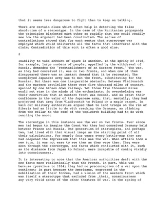 that it seems less dangerous to fight than to keep on talking.
There are certain clues which often help in detecting the false
absolutism of a stereotype. In the case of the Ruritanian propaganda
the principles blanketed each other so rapidly that one could readily
see how the argument had been constructed. The series of
contradictions showed that for each sector that stereotype was
employed which would obliterate all the facts that interfered with the
claim. Contradiction of this sort is often a good clue.
2
Inability to take account of space is another. In the spring of 1918,
for example, large numbers of people, appalled by the withdrawal of
Russia, demanded the "reestablishment of an Eastern Front." The war,
as they had conceived it, was on two fronts, and when one of them
disappeared there was an instant demand that it be recreated. The
unemployed Japanese army was to man the front, substituting for the
Russian. But there was one insuperable obstacle. Between Vladivostok
and the eastern battleline there were five thousand miles of country,
spanned by one broken down railway. Yet those five thousand miles
would not stay in the minds of the enthusiasts. So overwhelming was
their conviction that an eastern front was needed, and so great their
confidence in the valor of the Japanese army, that, mentally, they had
projected that army from Vladivostok to Poland on a magic carpet. In
vain our military authorities argued that to land troops on the rim of
Siberia had as little to do with reaching the Germans, as climbing
from the cellar to the roof of the Woolworth building had to do with
reaching the moon.
The stereotype in this instance was the war on two fronts. Ever since
men had begun to imagine the Great War they had conceived Germany held
between France and Russia. One generation of strategists, and perhaps
two, had lived with that visual image as the starting point of all
their calculations. For nearly four years every battle-map they saw
had deepened the impression that this was the war. When affairs took a
new turn, it was not easy to see them as they were then. They were
seen through the stereotype, and facts which conflicted with it, such
as the distance from Japan to Poland, were incapable of coming vividly
into consciousness.
It is interesting to note that the American authorities dealt with the
new facts more realistically than the French. In part, this was
because (previous to 1914) they had no preconception of a war upon the
continent; in part because the Americans, engrossed in the
mobilization of their forces, had a vision of the western front which
was itself a stereotype that excluded from _their_ consciousness
any very vivid sense of the other theatres of war. In the spring of

 
