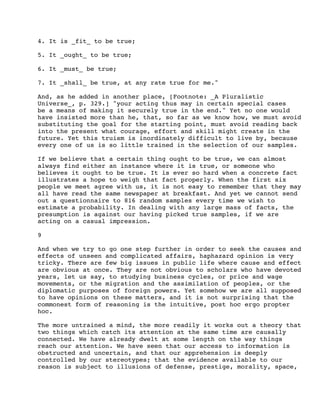 4. It is _fit_ to be true;
5. It _ought_ to be true;
6. It _must_ be true;
7. It _shall_ be true, at any rate true for me."
And, as he added in another place, [Footnote: _A Pluralistic
Universe_, p. 329.] "your acting thus may in certain special cases
be a means of making it securely true in the end." Yet no one would
have insisted more than he, that, so far as we know how, we must avoid
substituting the goal for the starting point, must avoid reading back
into the present what courage, effort and skill might create in the
future. Yet this truism is inordinately difficult to live by, because
every one of us is so little trained in the selection of our samples.
If we believe that a certain thing ought to be true, we can almost
always find either an instance where it is true, or someone who
believes it ought to be true. It is ever so hard when a concrete fact
illustrates a hope to weigh that fact properly. When the first six
people we meet agree with us, it is not easy to remember that they may
all have read the same newspaper at breakfast. And yet we cannot send
out a questionnaire to 816 random samples every time we wish to
estimate a probability. In dealing with any large mass of facts, the
presumption is against our having picked true samples, if we are
acting on a casual impression.
9
And when we try to go one step further in order to seek the causes and
effects of unseen and complicated affairs, haphazard opinion is very
tricky. There are few big issues in public life where cause and effect
are obvious at once. They are not obvious to scholars who have devoted
years, let us say, to studying business cycles, or price and wage
movements, or the migration and the assimilation of peoples, or the
diplomatic purposes of foreign powers. Yet somehow we are all supposed
to have opinions on these matters, and it is not surprising that the
commonest form of reasoning is the intuitive, post hoc ergo propter
hoc.
The more untrained a mind, the more readily it works out a theory that
two things which catch its attention at the same time are causally
connected. We have already dwelt at some length on the way things
reach our attention. We have seen that our access to information is
obstructed and uncertain, and that our apprehension is deeply
controlled by our stereotypes; that the evidence available to our
reason is subject to illusions of defense, prestige, morality, space,

 