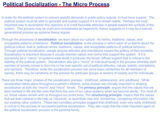 Political Socialization - The Micro Process In order for the political system to convert specific demands in public policy outputs, it must have support.  The political system must be able to generate and sustain support if it is to remain stable.  Perhaps the most important way to accomplish this objective is to instill favorable attitudes in people toward the symbols of the system.  This process may be overt and orchestrated as hegemonic theory suggests or it may be a natural, generational process as systems theory argues. Through the processes of  socialization   we learn about our culture - its norms, traditions, values, and acceptable patterns of behavior.  Political socialization  is the process in which each of us learns about the political culture -that is, political norms, traditions, values, and acceptable patterns of political behavior.  Through political socialization, people acquire attitudes and orientations toward the politics of their societies.  Socialization is important because it  usually  teaches values and norms that support the system.  If it is successful [at a “macro” or systems-wide level] it produces the broad, diffuse support that is critical to the stability of the political system.  Socialization also [at a “micro” or individual level] is the process whereby each member of society comes to form his or her own specific set of political attitudes, values, beliefs, orientations, and opinions.  Therefore, while the socialization process has some basic similarities for all members of society, there may be variations on the process for particular groups or sectors of society and for individuals. There are three major  phases of the socialization process : childhood, adolescence, and adulthood.  While socialization takes place throughout a person’s lifetime, some phases are critically important in shaping socialization at both the “macro” and “micro”  levels.  The  primacy principle  argues that the values that we learn earliest in life are the ones that form the core of our value systems when we become adults.  For most of us, these values remain with us througout our entire lives. The  structuring principle  means that the values that we learn earliest in life help us “structure” or assimilate new and ,sometimes, competing information into our existing value systems.  These two corrollary principles suggest that childhood, even very early childhood, is critical in the process of successful political socialization.  They also imply that the most important agent of the political socialization process is the parental family. 