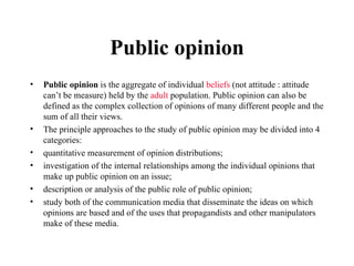 Public opinion Public opinion  is the aggregate of individual  beliefs  (not attitude : attitude can’t be measure) held by the  adult  population. Public opinion can also be defined as the complex collection of opinions of many different people and the sum of all their views. The principle approaches to the study of public opinion may be divided into 4 categories: quantitative measurement of opinion distributions; investigation of the internal relationships among the individual opinions that make up public opinion on an issue; description or analysis of the public role of public opinion; study both of the communication media that disseminate the ideas on which opinions are based and of the uses that propagandists and other manipulators make of these media. 