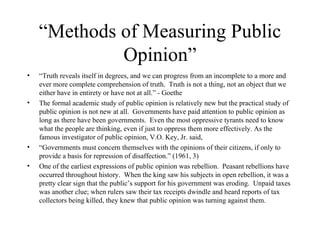 “ Methods of Measuring Public Opinion” “ Truth reveals itself in degrees, and we can progress from an incomplete to a more and ever more complete comprehension of truth.  Truth is not a thing, not an object that we either have in entirety or have not at all.” - Goethe  The formal academic study of public opinion is relatively new but the practical study of public opinion is not new at all.  Governments have paid attention to public opinion as long as there have been governments.  Even the most oppressive tyrants need to know what the people are thinking, even if just to oppress them more effectively. As the famous investigator of public opinion, V.O. Key, Jr. said,  “ Governments must concern themselves with the opinions of their citizens, if only to provide a basis for repression of disaffection.” (1961, 3)  One of the earliest expressions of public opinion was rebellion.  Peasant rebellions have occurred throughout history.  When the king saw his subjects in open rebellion, it was a pretty clear sign that the public’s support for his government was eroding.  Unpaid taxes was another clue; when rulers saw their tax receipts dwindle and heard reports of tax collectors being killed, they knew that public opinion was turning against them.  