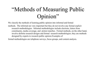 “ Methods of Measuring Public Opinion” We classify the methods of learning public opinion into informal and formal  methods.  The informal are very important but they do not involve any formal explicit research methodologies.  Informal methodologies include elections, letters from constituents, media coverage, and  protest marches.  Formal methods, on the other hand, involve definite research designs and formal  research methodologies; they are methods designed by experts to research public opinion.Examples of  formal methodologies are telephone surveys, focus groups, and content analysis.  