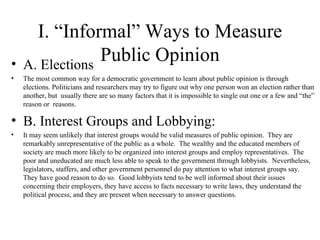 I. “Informal” Ways to Measure Public Opinion A. Elections The most common way for a democratic government to learn about public opinion is through elections. Politicians and researchers may try to figure out why one person won an election rather than another, but  usually there are so many factors that it is impossible to single out one or a few and “the” reason or  reasons. B. Interest Groups and Lobbying: It may seem unlikely that interest groups would be valid measures of public opinion.  They are remarkably unrepresentative of the public as a whole.  The wealthy and the educated members of society are much more likely to be organized into interest groups and employ representatives.  The poor and uneducated are much less able to speak to the government through lobbyists.  Nevertheless, legislators, staffers, and other government personnel do pay attention to what interest groups say.  They have good reason to do so.  Good lobbyists tend to be well informed about their issues concerning their employers, they have access to facts necessary to write laws, they understand the political process, and they are present when necessary to answer questions.  