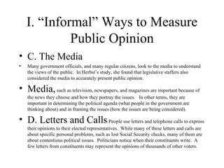 I. “Informal” Ways to Measure Public Opinion C. The Media Many government officials, and many regular citizens, look to the media to understand the views of the public.  In Herbst’s study, she found that legislative staffers also considered the media to accurately present public opinion. Media,  such as television, newspapers, and magazines are important because of the news they choose and how they portray the issues.  In other terms, they are important in determining the political agenda (what people in the government are thinking about) and in framing the issues (how the issues are being considered).  D. Letters and Calls :People use letters and telephone calls to express their opinions to their elected representatives.  While many of these letters and calls are about specific personal problems, such as lost Social Security checks, many of them are about contentious political issues.  Politicians notice when their constituents write.  A few letters from constituents may represent the opinions of thousands of other voters.  
