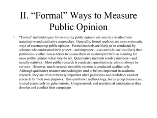 II. “Formal” Ways to Measure Public Opinion “ Formal” methodologies for measuring public opinion are usually classified into quantitative and qualitative approaches.  Generally, formal methods are more systematic ways of ascertaining public opinion.  Formal methods are likely to be conducted by scholars who understand their proper—and improper—uses and who are less likely than politicians or other non-scholars to misuse them or misinterpret them as standing for mass public opinion when they do not. Quantitative methods involve numbers—and usually statistics.  Most public research is conducted quantitatively, almost always by surveys.  However, much research on public opinion is conducted qualitatively. Although qualitative research methodologies tend to be less important in academic research, they are often extremely important when politicians and candidates conduct research for their own purposes.  One qualitative methodology, focus group discussions, is used extensively by gubernatorial, Congressional, and presidential candidates as they develop and conduct their campaigns 