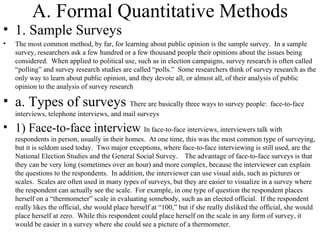 A. Formal Quantitative Methods 1. Sample Surveys The most common method, by far, for learning about public opinion is the sample survey.  In a sample survey, researchers ask a few hundred or a few thousand people their opinions about the issues being considered.  When applied to political use, such as in election campaigns, survey research is often called “polling” and survey research studies are called “polls.”  Some researchers think of survey research as the only way to learn about public opinion, and they devote all, or almost all, of their analysis of public opinion to the analysis of survey research a. Types of surveys  There are basically three ways to survey people:  face-to-face interviews, telephone interviews, and mail surveys 1) Face-to-face interview  In face-to-face interviews, interviewers talk with respondents in person, usually in their homes.  At one time, this was the most common type of surveying, but it is seldom used today.  Two major exceptions, where face-to-face interviewing is still used, are the National Election Studies and the General Social Survey.  The advantage of face-to-face surveys is that they can be very long (sometimes over an hour) and more complex, because the interviewer can explain the questions to the respondents.  In addition, the interviewer can use visual aids, such as pictures or scales.  Scales are often used in many types of surveys, but they are easier to visualize in a survey where the respondent can actually see the scale.  For example, in one type of question the respondent places herself on a “thermometer” scale in evaluating somebody, such as an elected official.  If the respondent really likes the official, she would place herself at “100,” but if she really disliked the official, she would place herself at zero.  While this respondent could place herself on the scale in any form of survey, it would be easier in a survey where she could see a picture of a thermometer.  