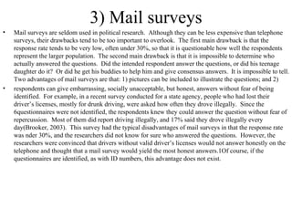 3) Mail surveys Mail surveys are seldom used in political research.  Although they can be less expensive than telephone surveys, their drawbacks tend to be too important to overlook.  The first main drawback is that the response rate tends to be very low, often under 30%, so that it is questionable how well the respondents represent the larger population.  The second main drawback is that it is impossible to determine who actually answered the questions.  Did the intended respondent answer the questions, or did his teenage daughter do it?  Or did he get his buddies to help him and give consensus answers.  It is impossible to tell. Two advantages of mail surveys are that: 1) pictures can be included to illustrate the questions; and 2)  respondents can give embarrassing, socially unacceptable, but honest, answers without fear of being identified.  For example, in a recent survey conducted for a state agency, people who had lost their driver’s licenses, mostly for drunk driving, were asked how often they drove illegally.  Since the 6questionnaires were not identified, the respondents knew they could answer the question without fear of repercussion.  Most of them did report driving illegally, and 17% said they drove illegally every day(Brooker, 2003).  This survey had the typical disadvantages of mail surveys in that the response rate was nder 30%, and the researchers did not know for sure who answered the questions.  However, the researchers were convinced that drivers without valid driver’s licenses would not answer honestly on the telephone and thought that a mail survey would yield the most honest answers.1Of course, if the questionnaires are identified, as with ID numbers, this advantage does not exist.  