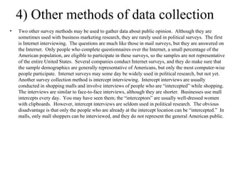4) Other methods of data collection Two other survey methods may be used to gather data about public opinion.  Although they are sometimes used with business marketing research, they are rarely used in political surveys.  The first is Internet interviewing.  The questions are much like those in mail surveys, but they are answered on the Internet.  Only people who complete questionnaires over the Internet, a small percentage of the American population, are eligible to participate in these surveys, so the samples are not representative of the entire United States.  Several companies conduct Internet surveys, and they do make sure that the sample demographics are generally representative of Americans, but only the most computer-wise people participate.  Internet surveys may some day be widely used in political research, but not yet. Another survey collection method is intercept interviewing.  Intercept interviews are usually conducted in shopping malls and involve interviews of people who are “intercepted” while shopping.  The interviews are similar to face-to-face interviews, although they are shorter.  Businesses use mall intercepts every day.  You may have seen them; the “interceptors” are usually well-dressed women with clipboards.  However, intercept interviews are seldom used in political research.  The obvious disadvantage is that only the people who are already at the intercept location can be “intercepted.”  In malls, only mall shoppers can be interviewed, and they do not represent the general American public. 