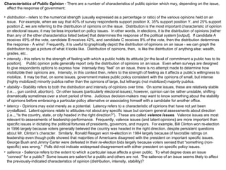 Characteristics of Public Opinion  - There are a number of characteristics of public opinion which may, depending on the issue, affect the response of government: distribution  - refers to the numerical strength (usually expressed as a percentage or ratio) of the various opinions held on an issue.  For example, when we say that 40% of survey respondents support position X, 35% support position Y, and 25% support position Z, we are referring to the distribution of opinions on the issue.  Distribution is the most important characteristic of opinion on electoral issues; it may be less important on policy issues.  In other words, in elections, it is the distribution of opinions [rather than any of the other characteristics listed below] that determines the response of the political system [output].  If candidate A receives 49% of the vote, candidate B receives 42%, and candidate C receives 8% of the vote, then the distribution determines the response - A wins!  Frequently, it is useful to graphically depict the distribution of opinions on an issue - we can graph the distribution to get a picture of what it looks like.  Distribution of opinions, then,  is like the distribution of anything else: wealth, grades, etc..  intensity  - this refers to the strength of feeling with which a public holds its attitude [or the level of commitment a public has to its position].  Public opinion polls generally report only the distribution of opinions on an issue.  Even when surveys are designed to give respondents options to express how  intensely they “feel” on an issue, there is no attempt made to determine how  mobilizible their opinions are.  Intensity, in this context then, refers to the strength of feeling as it affects a public’s willingness to mobilize.  It may be that, on some issues, government makes public policy consistent with the opinions of small, but intense (highly mobilized) minority publics rather than the opinions of large, but lethargic (not mobilized) majority publics. stability  - Stability refers to both the distribution and intensity of opinions over time.  On some issues, these are relatively stable (i.e..., gun control, abortion).  On other issues (particularly electoral issues), however, opinion can be rather unstable, shifting dramatically sometimes over a short period of time.  Judicious decision-makers may want to know something about the stability of opinions before embracing a particular policy alternative or associating himself with a candidate for another office. latency  - Opinions may exist merely as a potential.  Latency refers to a characteristic of opinions that have not yet been crystallized.  Latent opinions relate to attitudes not about any specific issue but concern general assessments about direction (i.e.., “Is the country, state, or city headed in the right direction?”).  These are called  valence issues .  Valence issues are most relevant to assessments of leadership performance.  Frequently, valence issues (and latent opinions) are more important than specific issues in dictating the political fortunes of presidents, governors, and mayors.  For example, Bill Clinton won re-election in 1996 largely because voters generally believed the country was headed in the right direction, despite persistent questions about Mr. Clinton’s character.  Similarly, Ronald Reagan won re-election in 1984 largely because of favorable ratings on leadership even though polls showed that majorities of Americans disagreed with the president on important specific issues.  George Bush and Jimmy Carter were defeated in their re-election bids largely because voters sensed that “something (non-specific) was wrong.”  Polls did not indicate widespread disagreement with either president on specific policy issues. salience  - Salience refers to the extent to which a particular issue affects a given public.  To what degree does an issue “connect” for a public?  Some issues are salient for a public and others are not.  The salience of an issue seems likely to affect the previously-indicated characteristics of opinion (distribution, intensity, stability)? 