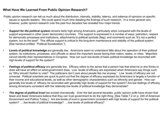 What Have We Learned From Public Opinion Research? Public opinion research can tell us much about the distribution, intensity, stability, latency, and salience of opinions on specific issues or specific leaders.  We could spend much time detailing the findings of such research.  In a more general vein, however, public opinion research over the past four decades has revealed four major trends: Support for the political system  remains fairly high among Americans, particularly when compared with the levels of support expressed in other (even democratic) countries.  This support is expressed in a number of ways: patriotism, respect for democratic processes and institutions, attachments to political symbols (flag), and comments such as “It’s not a perfect system, but its the best!”  This  diffuse support  is critical to the long-term maintenance and stability of the political system.  [See handout entitled  “Political Socialization.”] Levels of political knowledge  are generally low.  Americans seem to understand little about the operation of their political system, its institutions, processes, and officials or about the important issues facing their nation, states, or cities.  Majorities cannot identify their representatives in Congress.  How can such low levels of basic political knowledge be reconciled with high levels of support for the system? Feelings of political efficacy  are generally low.  Efficacy refers to the sense that a person has that what he or she thinks or does will have an effect on what government does.  Low  levels of efficacy are expressed when Americans say things such as “Why should I bother to vote?  The politicians don’t care about people like me anyway.”  Low  levels of efficacy are not universal.  Political scientists are quick to point out that the degree of efficacy expressed by Americans is largely a function of their income and educational levels, as well as other demographic characteristics such as ethnicity and gender.  How can  generally low levels of  efficacy be reconciled with generally high levels of support for the system? Are low feelings of efficacy among Americans consistent with the relatively low levels of political knowledge they demonstrate? The degree of political trust  has eroded dramatically.  Over the last several decades, public opinion polls have shown that fewer and fewer Americans believe that they can trust government to do the right thing. [See Table 7.2 on p. 240 of American Government and Politics Today.]  Are low levels of trust in government consistent with high levels of support for the political system?  ....low levels of political knowledge?  ....low levels of political efficacy? 