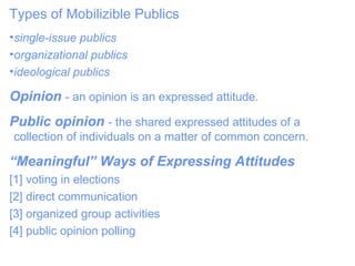 Types of Mobilizible Publics single-issue publics  organizational publics ideological publics Opinion   - an opinion is an expressed attitude. Public opinion  - the shared expressed attitudes of a collection of individuals on a matter of common concern. “ Meaningful” Ways of Expressing Attitudes  [1] voting in elections  [2] direct communication  [3] organized group activities  [4] public opinion polling  
