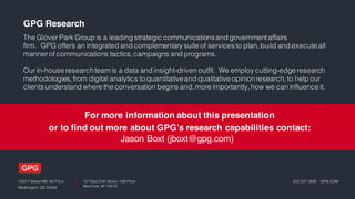 1025 F Street NW, 9th Floor
Washington, DC 20004
121 East 24th Street, 10th Floor
New York, NY 10010
202.337.0808 | GPG.COM
GPG Research
The Glover Park Group is a leading strategic communicationsand governmentaffairs
firm. GPG offers an integrated and complementary suite of services to plan,build and execute all
mannerof communications tactics,campaigns and programs.
Our in-house researchteam is a data and insight-driven outfit. We employ cutting-edge research
methodologies,from digital analytics to quantitativeand qualitative opinionresearch,to help our
clients understand where the conversation begins and,more importantly,how we can influence it.
For more information about this presentation
or to find out more about GPG’s research capabilities contact:
Jason Boxt (jboxt@gpg.com)
 