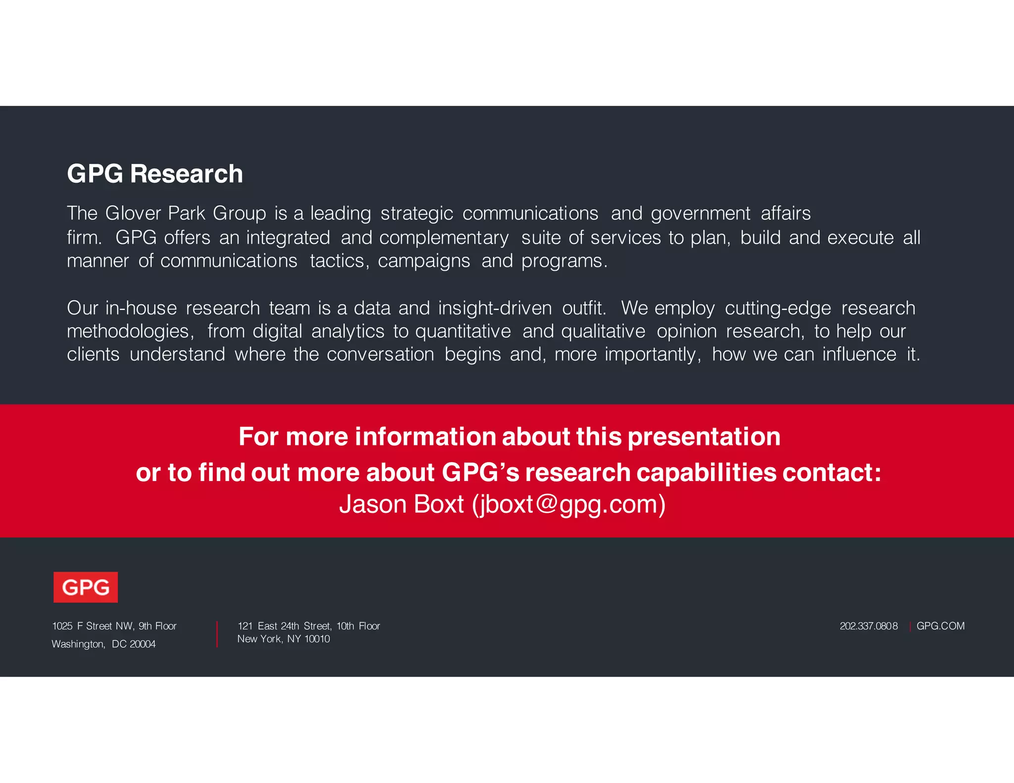 1025 F Street NW, 9th Floor
Washington, DC 20004
121 East 24th Street, 10th Floor
New York, NY 10010
202.337.0808 | GPG.COM
GPG Research
The Glover Park Group is a leading strategic communications and government affairs
firm. GPG offers an integrated and complementary suite of services to plan, build and execute all
manner of communications tactics, campaigns and programs.
Our in-house research team is a data and insight-driven outfit. We employ cutting-edge research
methodologies, from digital analytics to quantitative and qualitative opinion research, to help our
clients understand where the conversation begins and, more importantly, how we can influence it.
For more information about this presentation
or to find out more about GPG’s research capabilities contact:
Jason Boxt (jboxt@gpg.com)
 