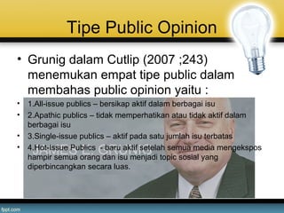 Tipe Public Opinion
• Grunig dalam Cutlip (2007 ;243)
menemukan empat tipe public dalam
membahas public opinion yaitu :
• 1.All-issue publics – bersikap aktif dalam berbagai isu
• 2.Apathic publics – tidak memperhatikan atau tidak aktif dalam
berbagai isu
• 3.Single-issue publics – aktif pada satu jumlah isu terbatas
• 4.Hot-Issue Publics - baru aktif setelah semua media mengekspos
hampir semua orang dan isu menjadi topic sosial yang
diperbincangkan secara luas.
 