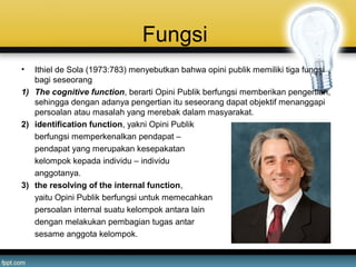 Fungsi
• Ithiel de Sola (1973:783) menyebutkan bahwa opini publik memiliki tiga fungsi
bagi seseorang
1) The cognitive function, berarti Opini Publik berfungsi memberikan pengertian,
sehingga dengan adanya pengertian itu seseorang dapat objektif menanggapi
persoalan atau masalah yang merebak dalam masyarakat.
2) identification function, yakni Opini Publik
berfungsi memperkenalkan pendapat –
pendapat yang merupakan kesepakatan
kelompok kepada individu – individu
anggotanya.
3) the resolving of the internal function,
yaitu Opini Publik berfungsi untuk memecahkan
persoalan internal suatu kelompok antara lain
dengan melakukan pembagian tugas antar
sesame anggota kelompok.
 