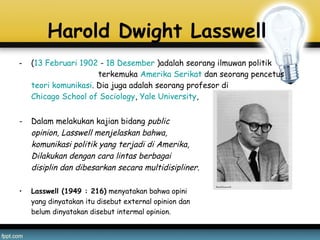 Harold Dwight Lasswell 
- (13 Februari 1902 - 18 Desember )adalah seorang ilmuwan politik
terkemuka Amerika Serikat dan seorang pencetus 
teori komunikasi. Dia juga adalah seorang profesor di 
Chicago School of Sociology, Yale University,
- Dalam melakukan kajian bidang public
opinion, Lasswell menjelaskan bahwa,
komunikasi politik yang terjadi di Amerika,
Dilakukan dengan cara lintas berbagai
disiplin dan dibesarkan secara multidisipliner.
• Lasswell (1949 : 216) menyatakan bahwa opini
yang dinyatakan itu disebut external opinion dan
belum dinyatakan disebut intermal opinion.
 
 