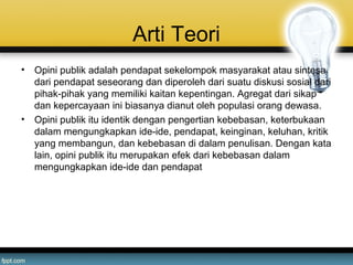 Arti Teori
• Opini publik adalah pendapat sekelompok masyarakat atau sintesa
dari pendapat seseorang dan diperoleh dari suatu diskusi sosial dari
pihak-pihak yang memiliki kaitan kepentingan. Agregat dari sikap
dan kepercayaan ini biasanya dianut oleh populasi orang dewasa.
• Opini publik itu identik dengan pengertian kebebasan, keterbukaan
dalam mengungkapkan ide-ide, pendapat, keinginan, keluhan, kritik
yang membangun, dan kebebasan di dalam penulisan. Dengan kata
lain, opini publik itu merupakan efek dari kebebasan dalam
mengungkapkan ide-ide dan pendapat
 