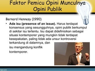 Faktor Pemicu Opini Munculnya
Opini Publik
Bernard Hennesy (1990)
• Ada isu (presence of an issue). Harus terdapat
konsensus yang sesungguhnya, opini publik berkumpul
di sekitar isu tertentu. Isu dapat didefinisikan sebagai
situasi kontemporer yang mungkin tidak terdapat
kesepakatan, paling tidak ada unsur kontroversi
terkandung di dalamnya, dan
isu mengandung konflik
kontemporer.
 