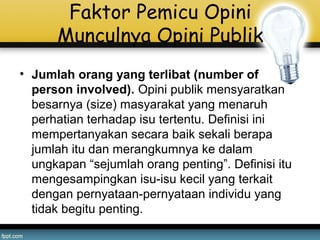 Faktor Pemicu Opini
Munculnya Opini Publik
• Jumlah orang yang terlibat (number of
person involved). Opini publik mensyaratkan
besarnya (size) masyarakat yang menaruh
perhatian terhadap isu tertentu. Definisi ini
mempertanyakan secara baik sekali berapa
jumlah itu dan merangkumnya ke dalam
ungkapan “sejumlah orang penting”. Definisi itu
mengesampingkan isu-isu kecil yang terkait
dengan pernyataan-pernyataan individu yang
tidak begitu penting.
 