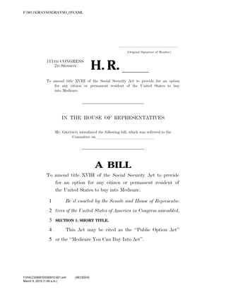 F:M11GRAYSOGRAYSO_059.XML




                                                                                              .....................................................................
                                                                                                        (Original Signature of Member)



                                                                      H. R. ll
                               111TH CONGRESS
                                  2D SESSION


                               To amend title XVIII of the Social Security Act to provide for an option
                                   for any citizen or permanent resident of the United States to buy
                                   into Medicare.




                                             IN THE HOUSE OF REPRESENTATIVES

                                      Mr. GRAYSON introduced the following bill; which was referred to the
                                              Committee on llllllllllllll




                                                                         A BILL
                               To amend title XVIII of the Social Security Act to provide
                                  for an option for any citizen or permanent resident of
                                  the United States to buy into Medicare.

                                 1              Be it enacted by the Senate and House of Representa-
                                 2 tives of the United States of America in Congress assembled,
                                 3     SECTION 1. SHORT TITLE.

                                 4              This Act may be cited as the ‘‘Public Option Act’’
                                 5 or the ‘‘Medicare You Can Buy Into Act’’.




           f:VHLC030910030910.001.xml                 (461322|4)
           March 9, 2010 (1:09 a.m.)
VerDate Nov 24 2008   01:09 Mar 09, 2010   Jkt 000000   PO 00000   Frm 00001   Fmt 6652   Sfmt 6201     C:TEMPGRAYSO_059.XML                 HOLCPC
 