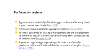 Performance regimes
◉ Agencies are a result of political struggle, technical efficiency is not
a good evaluation criteria (Moe 1986)
◉ Agency formation as blame avoidance strategy (Hood 2011)
◉ Potential outcomes of strategic management are the development
of enhanced organisational capacities or long-term consequences
of performance (Poister 2010).
◉ A prospecting strategy improves performance and usually
produces better results than defender or reactor strategies (Boyne,
Walker 2010).
 