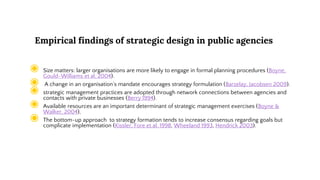 Empirical findings of strategic design in public agencies
◉ Size matters: larger organisations are more likely to engage in formal planning procedures (Boyne,
Gould-Williams et al. 2004).
◉ A change in an organisation’s mandate encourages strategy formulation (Barzelay, Jacobsen 2009).
◉ strategic management practices are adopted through network connections between agencies and
contacts with private businesses (Berry 1994).
◉ Available resources are an important determinant of strategic management exercises (Boyne &
Walker. 2004),
◉ The bottom-up approach to strategy formation tends to increase consensus regarding goals but
complicate implementation (Kissler, Fore et al. 1998, Wheeland 1993, Hendrick 2003).
 
