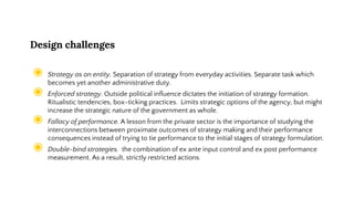 Design challenges
◉ Strategy as an entity. Separation of strategy from everyday activities. Separate task which
becomes yet another administrative duty.
◉ Enforced strategy. Outside political influence dictates the initiation of strategy formation.
Ritualistic tendencies, box-ticking practices. Limits strategic options of the agency, but might
increase the strategic nature of the government as whole.
◉ Fallacy of performance. A lesson from the private sector is the importance of studying the
interconnections between proximate outcomes of strategy making and their performance
consequences instead of trying to tie performance to the initial stages of strategy formulation.
◉ Double-bind strategies. the combination of ex ante input control and ex post performance
measurement. As a result, strictly restricted actions.
 