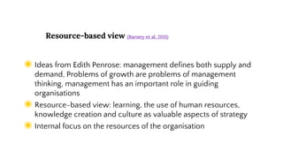 Resource-based view (Barney et al. 2011)
◉ Ideas from Edith Penrose: management defines both supply and
demand, Problems of growth are problems of management
thinking, management has an important role in guiding
organisations
◉ Resource-based view: learning, the use of human resources,
knowledge creation and culture as valuable aspects of strategy
◉ Internal focus on the resources of the organisation
 