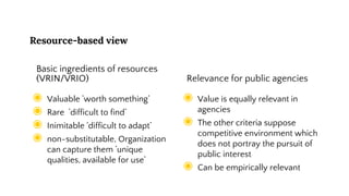 Resource-based view
Basic ingredients of resources
(VRIN/VRIO)
◉ Valuable ’worth something’
◉ Rare ’difficult to find’
◉ Inimitable ’difficult to adapt’
◉ non-substitutable, Organization
can capture them ’unique
qualities, available for use’
Relevance for public agencies
◉ Value is equally relevant in
agencies
◉ The other criteria suppose
competitive environment which
does not portray the pursuit of
public interest
◉ Can be empirically relevant
 