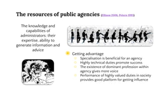 The resources of public agencies (Ellison 2006, Peters 1995)
◉ Getting advantage
○ Specialisation is beneficial for an agency
○ Highly technical duties promote success
○ The existence of dominant profession within
agency gives more voice
○ Performance of highly valued duties in society
provides good platform for getting influence
The knowledge and
capabilities of
administrators: their
expertise, ability to
generate information and
advice
 