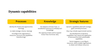 Dynamic capabilities
Processes
identify the threats and opportunities
(sensing)
to make strategic choices (seizing)
reconfigure the organisation’s
resources, structure and capabilities
(transforming)
Knowledge
the adaption of know-how, i.e.
socialisation practices to embody tacit
knowledge
the capacity to learn and to expand
know-how into know-why
Strategic features
dynamic capabilities deal with strategic,
goal-oriented processes
they may include experimental routines
the development of dynamic
capabilities may require the application
of best practices and substitutable
capabilities
Some integrate or reconfigure
resources, others enable organisations
to obtain and release resources
 