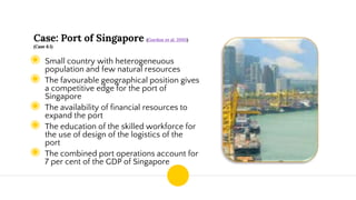 Case: Port of Singapore (Gordon et al. 2005)
(Case 6.1)
◉ Small country with heterogeneuous
population and few natural resources
◉ The favourable geographical position gives
a competitive edge for the port of
Singapore
◉ The availability of financial resources to
expand the port
◉ The education of the skilled workforce for
the use of design of the logistics of the
port
◉ The combined port operations account for
7 per cent of the GDP of Singapore
 