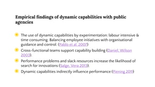 Empirical findings of dynamic capabilities with public
agencies
◉ The use of dynamic capabilities by experimentation: labour intensive &
time consuming. Balancing employee initiatives with organisational
guidance and control. (Pablo et al. 2007)
◉ Cross-functional teams support capability building (Daniel, Wilson
2003).
◉ Performance problems and slack resources increase the likelihood of
search for innovations (Salge, Vera 2013).
◉ Dynamic capabilities indirectly influence performance (Piening 2011)
 