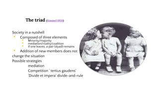 The triad (Simmel 1950)
Society in a nutshell
• Composed of three elements
• Minority/majority
• mediation/rivalry/coalition
• If one leaves, a pair (dyad) remains
• Addition of new members does not
change the situation
Possible strategies
mediation
Competition ’ tertius gaudens’
’Divide et impera’ divide-and-rule
 