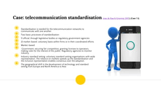 Case: telecommunication standardisation (van de Kaa & Greeven 2017) (Case 7.1)
◉ Standardisation is needed for the telecommunication networks to
communicate with one another
◉ Two basic processes of standardization:
◉ 1) official, through legislative bodies or regulatory government agencies
◉ 2) market-based. voluntary basis within firms or in their coordinated efforts
◉ Market-based:
◉ Government: securing fair competition, granting licenses to operators,
making rules for the interest of the public. Regulatory agencies to monitor
industry.
◉ Industry standard setting: voluntary standard setting organisations with wide
representation. The reliance on markets speeds up the standardization and
the inclusive representation enables consensus over the adoption.
◉ The geographical shift in the development of technology and standard
setting from Europe and North America to Asia
 