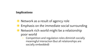 Implications
◉ Network as a result of agency role
◉ Emphasis on the immediate social surrounding
◉ Network rich world might be a relationship
poor world
○ Competition and regulation roles diminish socially
meaningful interaction (but all relationships are
socially embedded)
 